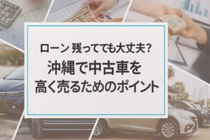 ローン残ってても大丈夫？沖縄で中古車を高く売るためのポイント