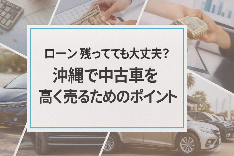 ローン残ってても大丈夫?沖縄で中古車を高く売るためのポイント